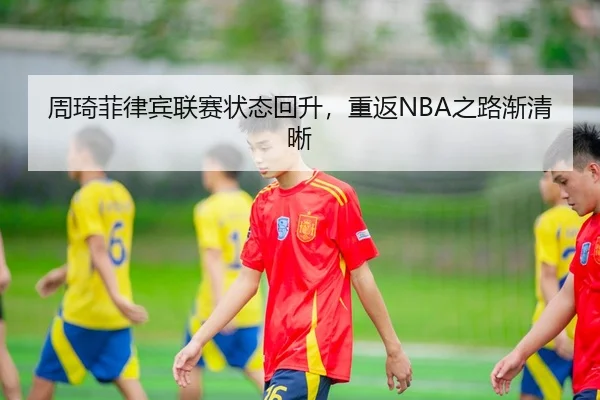周琦菲律宾联赛状态回升，重返NBA之路渐清晰