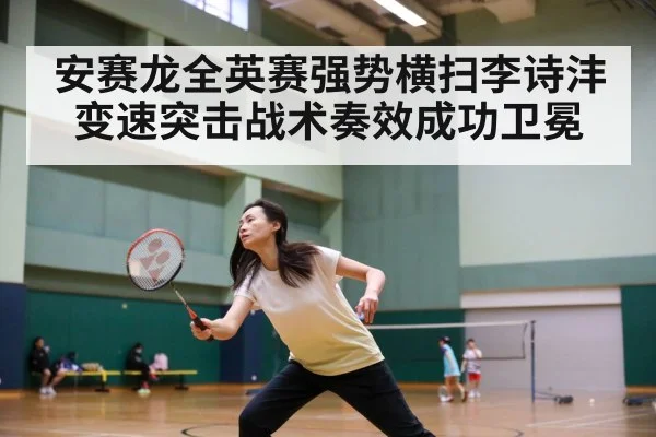 安赛龙全英赛强势横扫李诗沣变速突击战术奏效成功卫冕